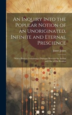 An Inquiry Into the Popular Notion of an Unoriginated, Infinite and Eternal Prescience: With a Preface Containing a Dialogue Between the Author and On - Jones, James