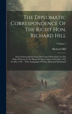 The Diplomatic Correspondence Of The Right Hon. Richard Hill: Envoy Extraordinary From The Court Of St. James To The Duke Of Savoy In The Reign Of Que - Hill, Richard