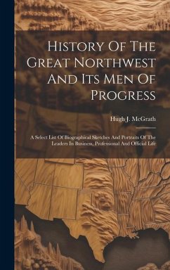 History Of The Great Northwest And Its Men Of Progress: A Select List Of Biographical Sketches And Portraits Of The Leaders In Business, Professional - McGrath, Hugh J.