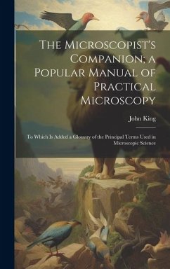 The Microscopist's Companion; a Popular Manual of Practical Microscopy: To Which Is Added a Glossary of the Principal Terms Used in Microscopic Scienc - King, John