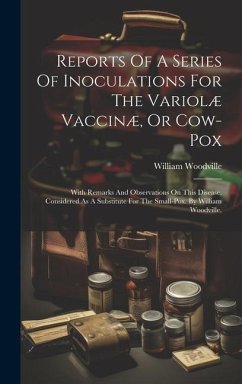 Reports Of A Series Of Inoculations For The Variolæ Vaccinæ, Or Cow-pox: With Remarks And Observations On This Disease, Considered As A Substitute For - Woodville, William