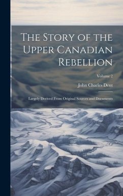 The Story of the Upper Canadian Rebellion: Largely Derived From Original Sources and Documents; Volume 2 - Dent, John Charles