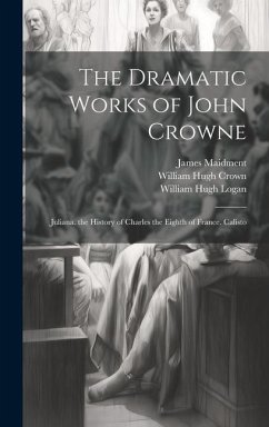 The Dramatic Works of John Crowne: Juliana. the History of Charles the Eighth of France. Calisto - Maidment, James; Logan, William Hugh; Crown, William Hugh