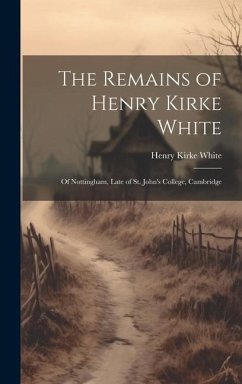 The Remains of Henry Kirke White; of Nottingham, Late of St. John's College, Cambridge - White, Henry Kirke