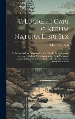 T. Lucretii Cari De Rerum Natura Libri Sex: Ex Editione Gilberti Wakefieldi, Cum Notis Et Interpretatione in Usum Delphini, Variis Lectionibus, Notis - Wakefield, Gilbert