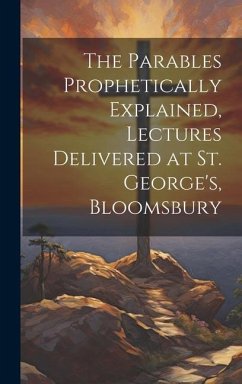 The Parables Prophetically Explained, Lectures Delivered at St. George's, Bloomsbury - Anonymous