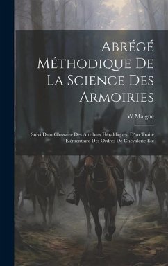 Abrégé Méthodique De La Science Des Armoiries: Suivi D'un Glossaire Des Attributs Héraldiques, D'un Traité Élémentaire Des Ordres De Chevalerie Etc - Maigne, W.