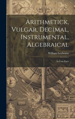 Arithmetick, Vulgar, Decimal, Instrumental, Algebraical: In Four Parts - Leybourn, William