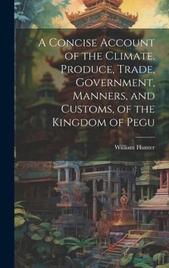 A Concise Account of the Climate, Produce, Trade, Government, Manners, and Customs, of the Kingdom of Pegu - Hunter, William