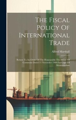 The Fiscal Policy Of International Trade: Return To An Order Of The Honourable The House Of Commons Dated 11 November 1908 For Copy Of Memorandum - Marshall, Alfred
