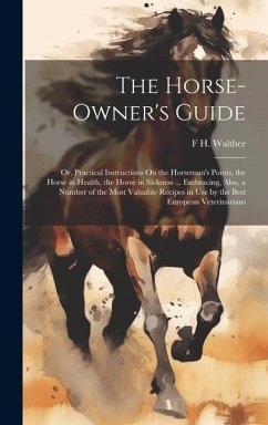 The Horse-Owner's Guide: Or, Practical Instructions On the Horseman's Points, the Horse in Health, the Horse in Sickness ... Embracing, Also, a - Walther, F. H.