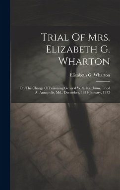 Trial Of Mrs. Elizabeth G. Wharton: On The Charge Of Poisoning General W. S. Ketchum. Tried At Annapolis, Md., December, 1871-january, 1872 - Wharton, Elizabeth G.