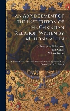 An Abridgement of the Institution of the Christian Religion Writen by M. Ihon Caluin: Wherein Briefe and Sound Aunsweres to the Objections of the Adve - Calvin, Jean; Lawne, William; Fetherstone, Christopher