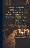 An Ecclesiastical History, From the Birth of Christ to the Beginning of the Eighteenth Century: In Which the Rise, Progress, and Variations of Church