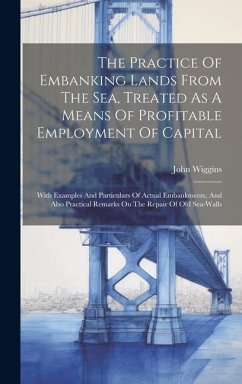 The Practice Of Embanking Lands From The Sea, Treated As A Means Of Profitable Employment Of Capital: With Examples And Particulars Of Actual Embankme - Wiggins, John