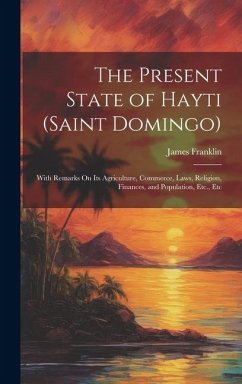 The Present State of Hayti (Saint Domingo): With Remarks On Its Agriculture, Commerce, Laws, Religion, Finances, and Population, Etc., Etc - Franklin, James