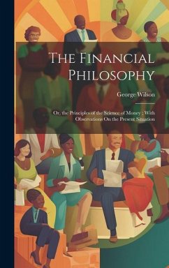 The Financial Philosophy: Or, the Principles of the Science of Money; With Observations On the Present Situation - Wilson, George