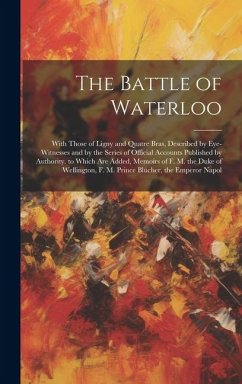 The Battle of Waterloo: With Those of Ligny and Quatre Bras, Described by Eye-Witnesses and by the Series of Official Accounts Published by Au - Anonymous