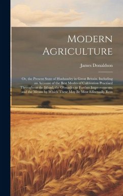 Modern Agriculture: Or, the Present State of Husbandry in Great Britain. Including an Account of the Best Modes of Cultivation Practised T - Donaldson, James