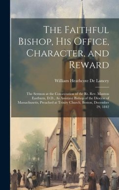 The Faithful Bishop, His Office, Character, and Reward: The Sermon at the Consecration of the Rt. Rev. Manton Eastburn, D.D., As Assistant Bishop of t - De Lancey, William Heathcote