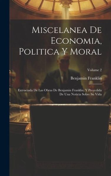 Miscelanea De Economia, Politica Y Moral: Extractada De Las Obras De Benjamin Franklin, Y Precedida De Una Noticia Sobre Su Vida; Volume 2 Miscelanea De Economia, Politica Y Moral: Extractada De Las Obras De Benjamin Franklin, Y Precedida De Una Noticia Sobre Su Vida; Volume 2