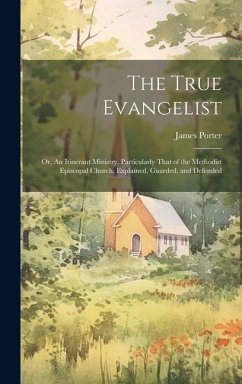 The True Evangelist: Or, An Itinerant Ministry, Particularly That of the Methodist Episcopal Church, Explained, Guarded, and Defended - Porter, James