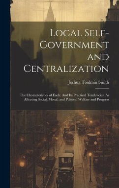 Local Self-Government and Centralization: The Characteristics of Each: And Its Practical Tendencies, As Affecting Social, Moral, and Political Welfare - Smith, Joshua Toulmin