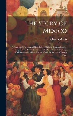 The Story of Mexico: A Land of Conquest and Revolution Giving a Comprehensive History of This Romantic and Beautiful Land From the Days of - Morris, Charles