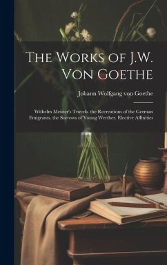The Works of J.W. Von Goethe: Wilhelm Meister's Travels. the Recreations of the German Emigrants. the Sorrows of Young Werther. Elective Affinities - Goethe, Johann Wolfgang von