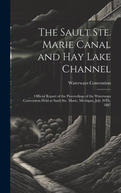 The Sault Ste. Marie Canal and Hay Lake Channel: Official Report of the Proceedings of the Waterways Convention Held at Sault Ste. Marie, Michigan, Ju - Convention, Waterways