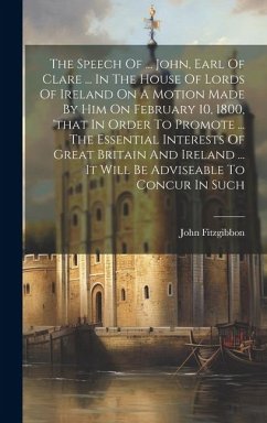 The Speech Of ... John, Earl Of Clare ... In The House Of Lords Of Ireland On A Motion Made By Him On February 10, 1800, 'that In Order To Promote ...