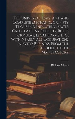 The Universal Assistant, and Complete Mechanic, or, Fifty Thousand Industrial Facts, Calculations, Receipts, Rules, Formulae, Legal Forms, Etc., With - Moore, Richard