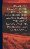 Memorie Ed Omaggi Funebri Per La Morte Dell'arciduchessa Maria Beatrice Vittoria Di Savoja, D'austria D'este, Duchessa Di Modena ......
