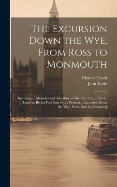 The Excursion Down the Wye, From Ross to Monmouth: Including ... Memoirs and Anecdotes of the Life of John Kyrle. [: Stated to Be the First Part of th - Heath, Charles; Kyrle, John