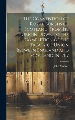 The Convention of Royal Burghs of Scotland, From Its Origin Down to the Completion of the Treaty of Union Between England and Scotland in 1707 - Mackay, John