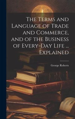 The Terms and Language of Trade and Commerce, and of the Business of Every-Day Life ... Explained - Roberts, George