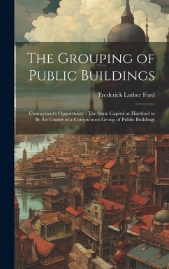 The Grouping of Public Buildings: Connecticut's Opportunity: The State Capitol at Hartford to Be the Center of a Conspicuous Group of Public Buildings - Ford, Frederick Luther