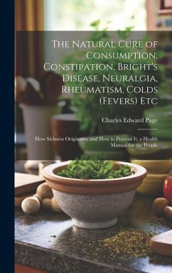 The Natural Cure of Consumption, Constipation, Bright's Disease, Neuralgia, Rheumatism, Colds (Fevers) Etc: How Sickness Originates, and How to Preven - Page, Charles Edward