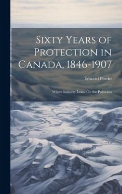 Sixty Years of Protection in Canada, 1846-1907: Where Industry Leans On the Politician - Porritt, Edward