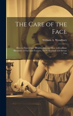 The Care of the Face: How to Have Clear, Healthy Skin and How to Eradicate Blemishes of Face and Features, for Professional and Private Use - Woodbury, William A.
