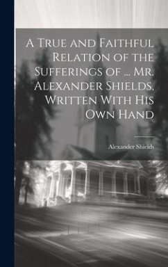 A True and Faithful Relation of the Sufferings of ... Mr. Alexander Shields, Written With His Own Hand - Shields, Alexander