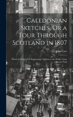 Caledonian Sketches, Or a Tour Through Scotland in 1807: Which Is Prefixed an Explanatory Address to the Public Upon a Recent Trial - Carr, John