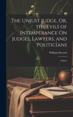 The Unjust Judge, Or, the Evils of Intemperance On Judges, Lawyers, and Politicians: A Story - Stevens, William