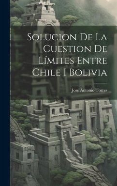 Solucion De La Cuestion De Límites Entre Chile I Bolivia - Torres, José Antonio