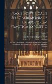 Praxis Pontificalis Seu Caeremonialis Episcoporum Practica Expositio: In Usum Cathedralium, Aliarumque Majorum Ecclesiarum, Saecularium Aut Regularium