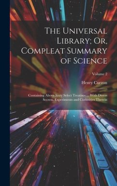 The Universal Library; Or, Compleat Summary of Science: Containing Above Sixty Select Treatises ... With Divers Secrets, Experiments and Curiosities T - Curzon, Henry