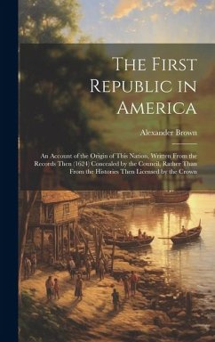 The First Republic in America: An Account of the Origin of This Nation, Written From the Records Then (1624) Concealed by the Council, Rather Than Fr - Brown, Alexander