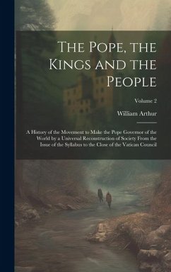The Pope, the Kings and the People; a History of the Movement to Make the Pope Governor of the World by a Universal Reconstruction of Society From the - Arthur, William