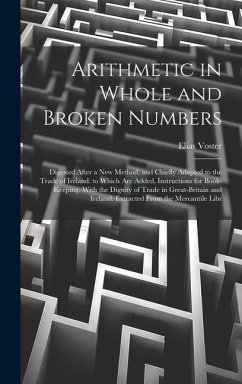 Arithmetic in Whole and Broken Numbers: Digested After a New Method, and Chiefly Adapted to the Trade of Ireland. to Which Are Added, Instructions for - Voster, Elias