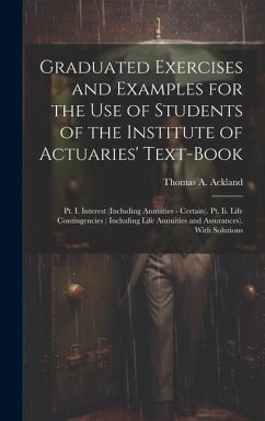 Graduated Exercises and Examples for the Use of Students of the Institute of Actuaries' Text-Book: Pt. I. Interest (Including Annuities - Certain). Pt - Ackland, Thomas A.